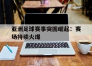 开云电子官网-亚洲足球赛事突围崛起：赛场持续火爆