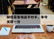 开云电子平台-赫塔菲客场逼平对手，争夺关键一分