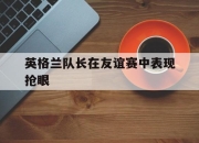 开云电子官网-英格兰队长在友谊赛中表现抢眼