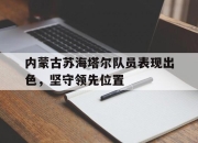 开云电子官网-内蒙古苏海塔尔队员表现出色，坚守领先位置