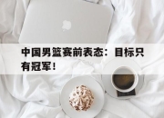 开云电子官网-中国男篮赛前表态：目标只有冠军！