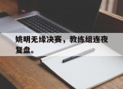 开云,开云电子-姚明无缘决赛，教练组连夜复盘。