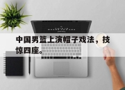 开云电子平台-中国男篮上演帽子戏法，技惊四座。