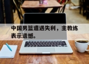 开云电子官网-中国男篮遭遇失利，主教练表示遗憾。