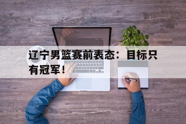 辽宁男篮赛前表态：目标只有冠军！
