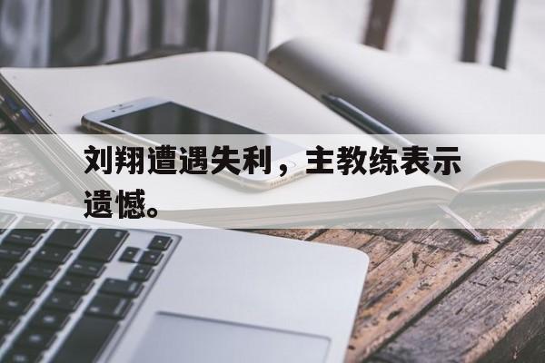 刘翔遭遇失利，主教练表示遗憾。