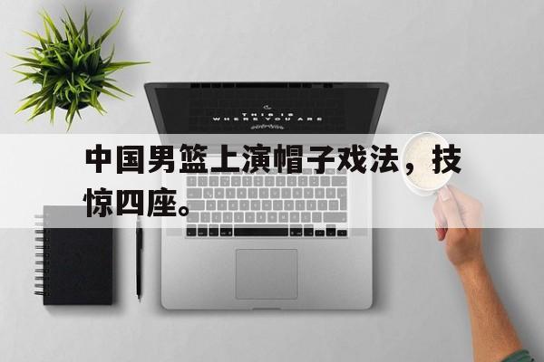 中国男篮上演帽子戏法，技惊四座。