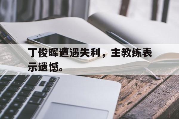丁俊晖遭遇失利，主教练表示遗憾。