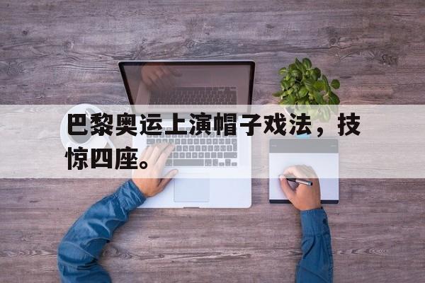 巴黎奥运上演帽子戏法，技惊四座。
