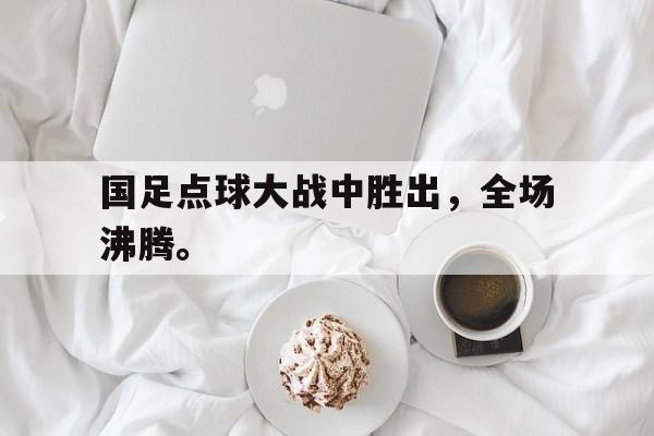 国足点球大战中胜出，全场沸腾。