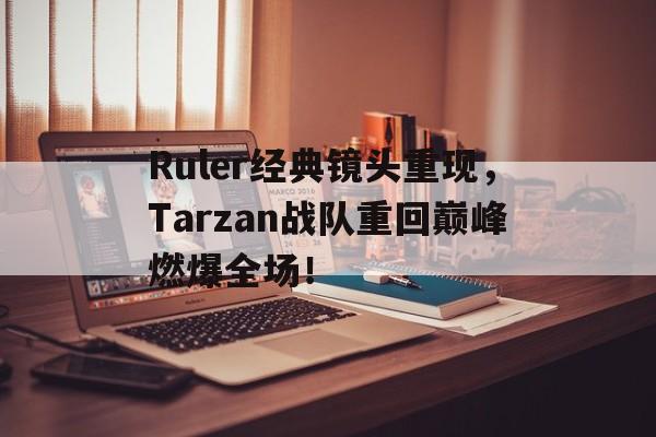 Ruler经典镜头重现，Tarzan战队重回巅峰燃爆全场！