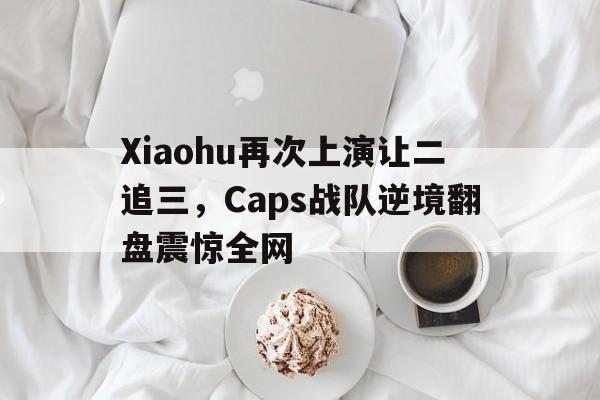 Xiaohu再次上演让二追三，Caps战队逆境翻盘震惊全网