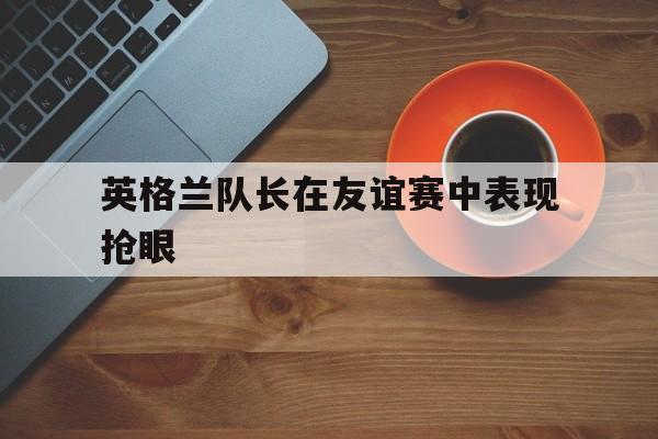 英格兰队长在友谊赛中表现抢眼
